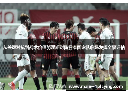 从关键对抗到战术价值努涅斯对阵日本国家队临场发挥全景评估