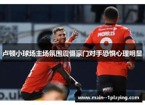 卢顿小球场主场氛围震慑豪门对手恐惧心理明显 卢顿小球场主场氛围震慑豪门对手恐惧心理明显