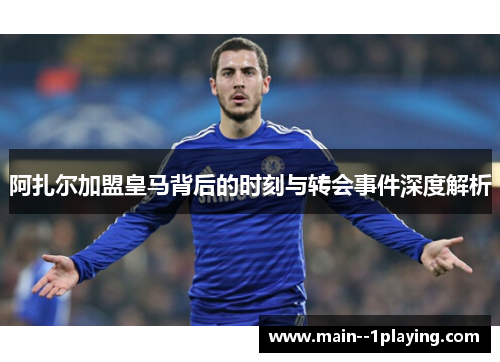 阿扎尔加盟皇马背后的时刻与转会事件深度解析